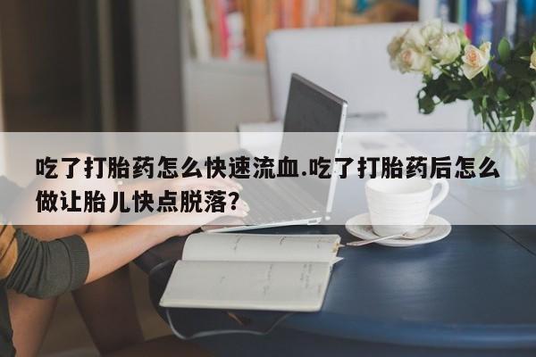 流产药在线付款吃了打胎药怎么快速流血.吃了打胎药后怎么做让胎儿快点脱落？