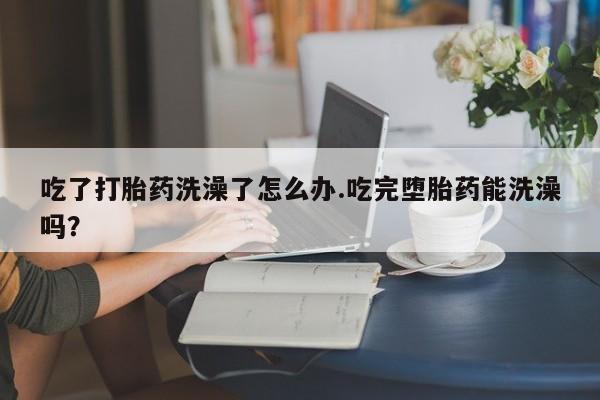 流产药在线付款吃了打胎药洗澡了怎么办.吃完堕胎药能洗澡吗？
