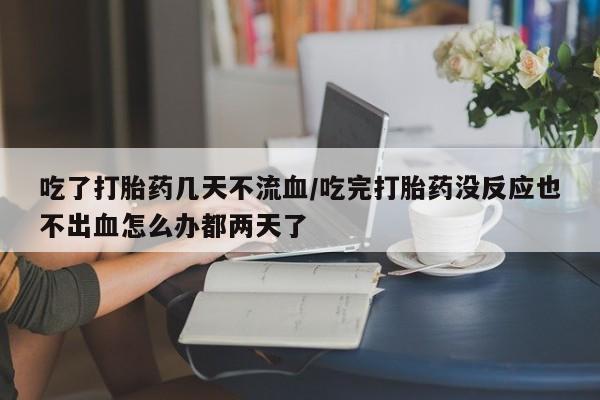 流产药在线付款吃了打胎药几天不流血/吃完打胎药没反应也不出血怎么办都两天了