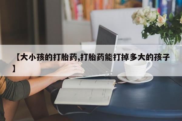 流产药在线付款【大小孩的打胎药,打胎药能打掉多大的孩子】
