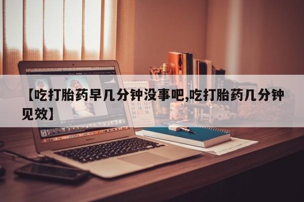 流产药在线付款【吃打胎药早几分钟没事吧,吃打胎药几分钟见效】