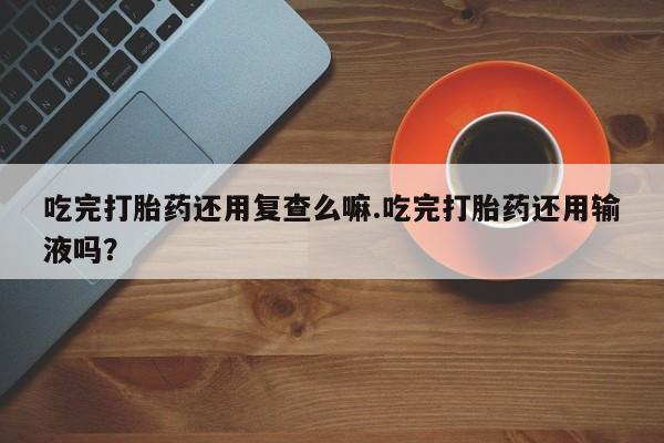 流产药在线付款吃完打胎药还用复查么嘛.吃完打胎药还用输液吗？