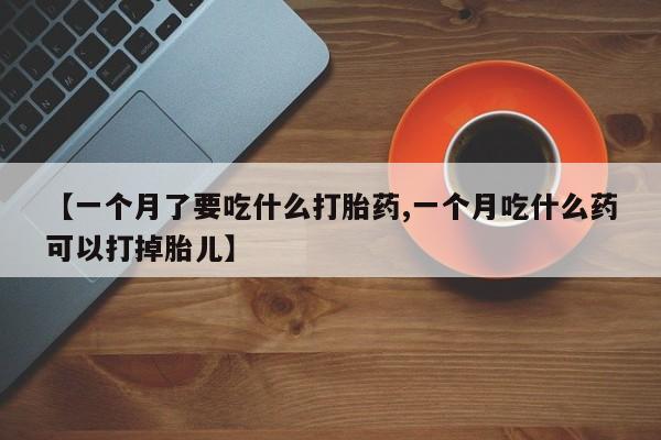 流产药在线付款【一个月了要吃什么打胎药,一个月吃什么药可以打掉胎儿】