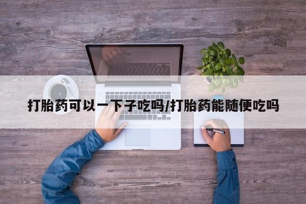 流产药在线付款打胎药可以一下子吃吗/打胎药能随便吃吗