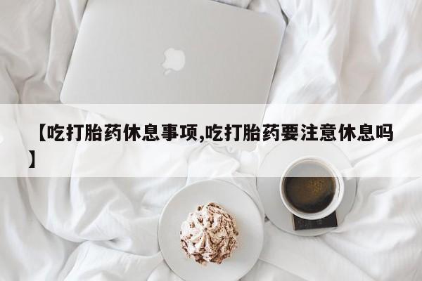 流产药在线付款【吃打胎药休息事项,吃打胎药要注意休息吗】