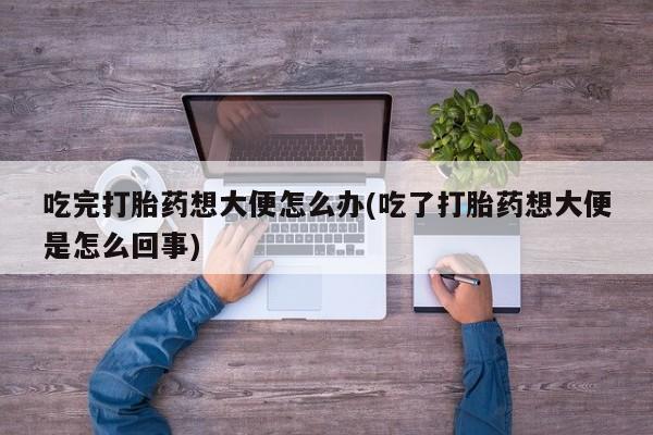 流产药在线付款吃完打胎药想大便怎么办(吃了打胎药想大便是怎么回事)