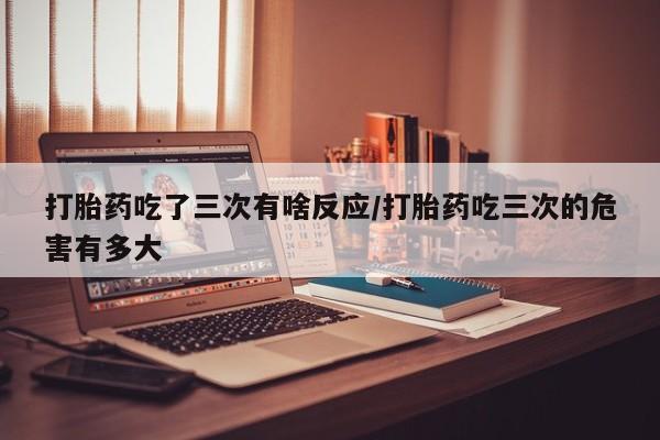 流产药在线付款打胎药吃了三次有啥反应/打胎药吃三次的危害有多大