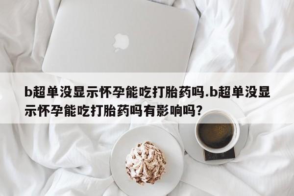 流产药在线付款b超单没显示怀孕能吃打胎药吗.b超单没显示怀孕能吃打胎药吗有影响吗？