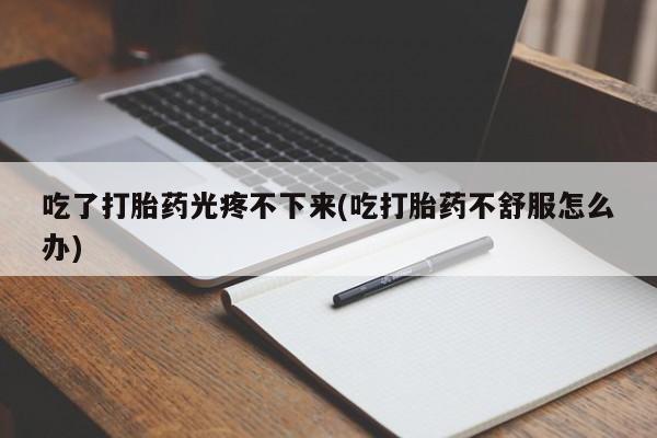 流产药在线付款吃了打胎药光疼不下来(吃打胎药不舒服怎么办)