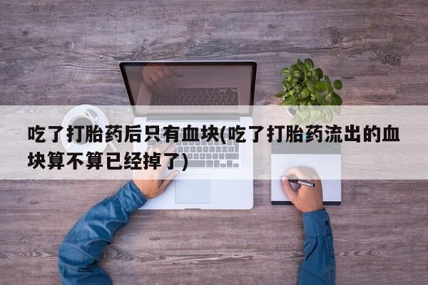 流产药在线付款吃了打胎药后只有血块(吃了打胎药流出的血块算不算已经掉了)