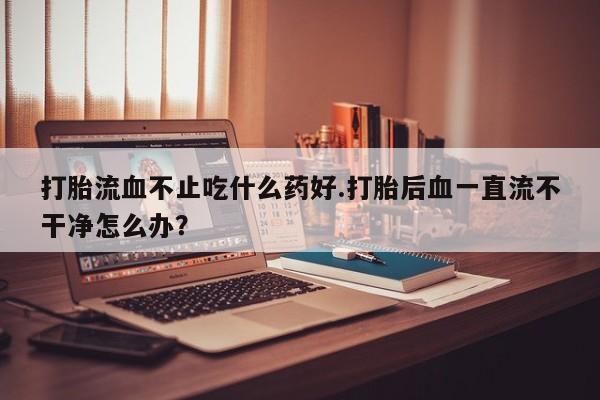 流产药在线付款打胎流血不止吃什么药好.打胎后血一直流不干净怎么办？