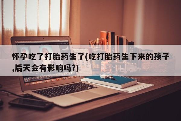 流产药在线付款怀孕吃了打胎药生了(吃打胎药生下来的孩子,后天会有影响吗?)