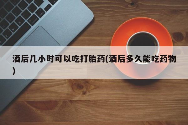 流产药在线付款酒后几小时可以吃打胎药(酒后多久能吃药物)