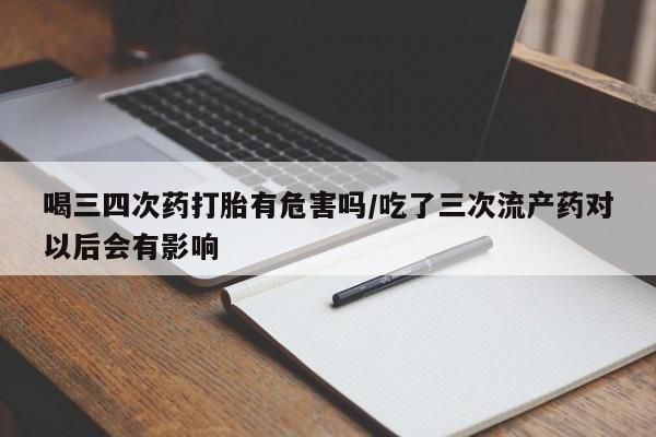 流产药在线付款喝三四次药打胎有危害吗/吃了三次流产药对以后会有影响