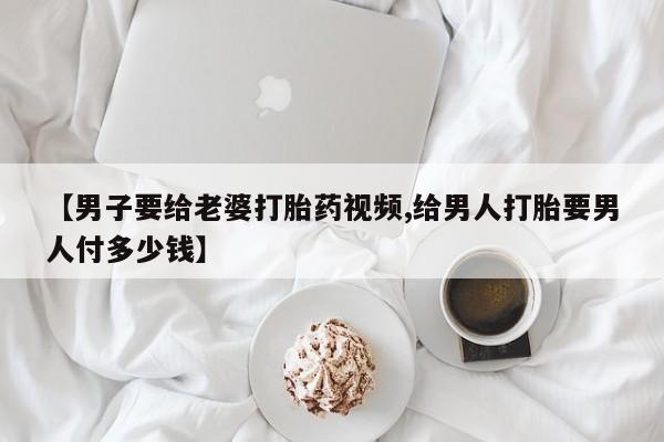 流产药在线付款【男子要给老婆打胎药视频,给男人打胎要男人付多少钱】