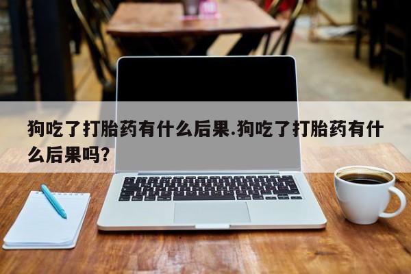 流产药在线付款狗吃了打胎药有什么后果.狗吃了打胎药有什么后果吗？