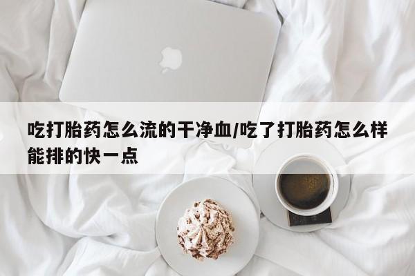 流产药在线付款吃打胎药怎么流的干净血/吃了打胎药怎么样能排的快一点