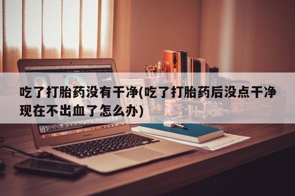 流产药在线付款吃了打胎药没有干净(吃了打胎药后没点干净现在不出血了怎么办)