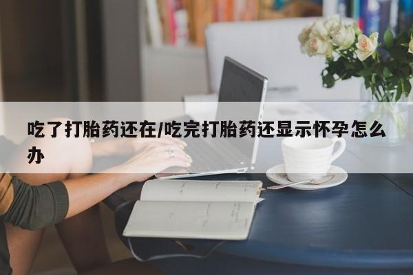 流产药在线付款吃了打胎药还在/吃完打胎药还显示怀孕怎么办
