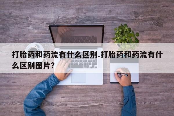 流产药在线付款打胎药和药流有什么区别.打胎药和药流有什么区别图片？