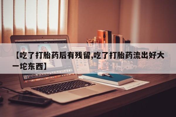 流产药在线付款【吃了打胎药后有残留,吃了打胎药流出好大一坨东西】