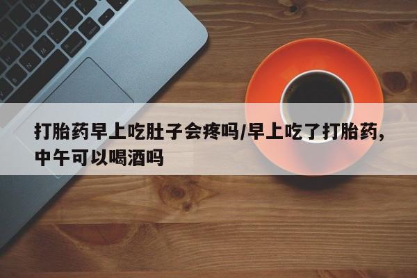 流产药在线付款打胎药早上吃肚子会疼吗/早上吃了打胎药,中午可以喝酒吗