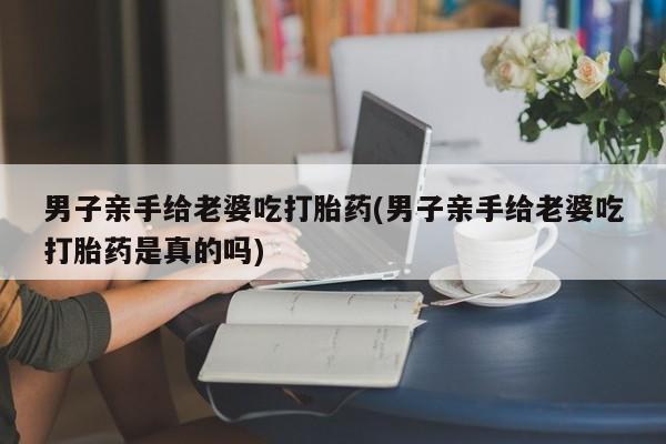 流产药在线付款男子亲手给老婆吃打胎药(男子亲手给老婆吃打胎药是真的吗)