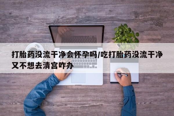 流产药在线付款打胎药没流干净会怀孕吗/吃打胎药没流干净又不想去清宫咋办