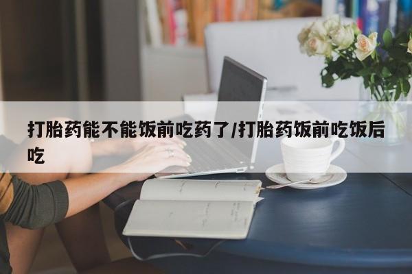 流产药在线付款打胎药能不能饭前吃药了/打胎药饭前吃饭后吃