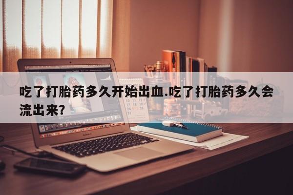 流产药在线付款吃了打胎药多久开始出血.吃了打胎药多久会流出来？