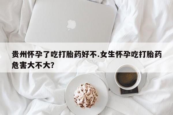 流产药在线付款贵州怀孕了吃打胎药好不.女生怀孕吃打胎药危害大不大？