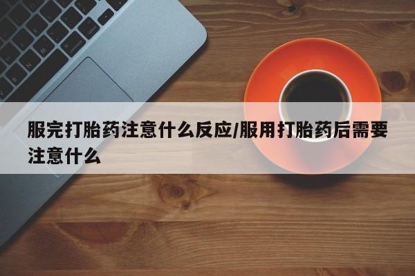 流产药在线付款服完打胎药注意什么反应/服用打胎药后需要注意什么