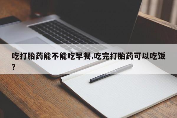 流产药在线付款吃打胎药能不能吃早餐.吃完打胎药可以吃饭？