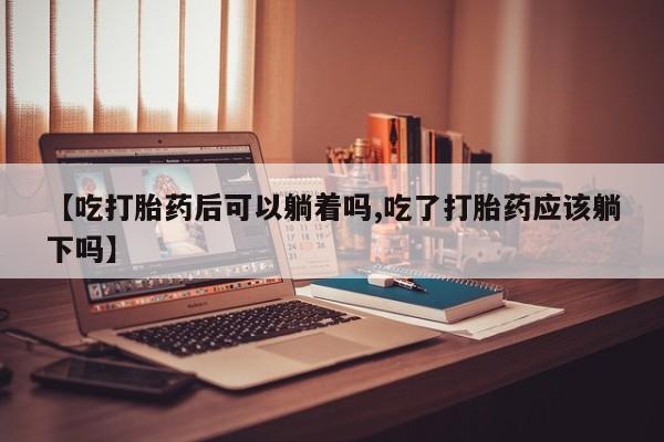 流产药在线付款【吃打胎药后可以躺着吗,吃了打胎药应该躺下吗】