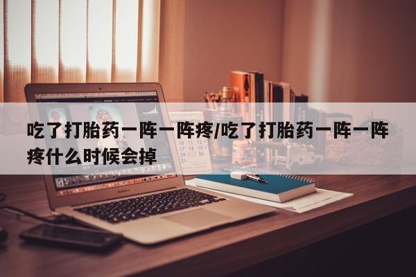 流产药在线付款吃了打胎药一阵一阵疼/吃了打胎药一阵一阵疼什么时候会掉