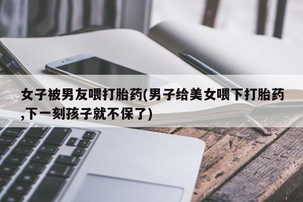 流产药在线付款女子被男友喂打胎药(男子给美女喂下打胎药,下一刻孩子就不保了)