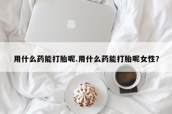 流产药在线付款用什么药能打胎呢.用什么药能打胎呢女性？