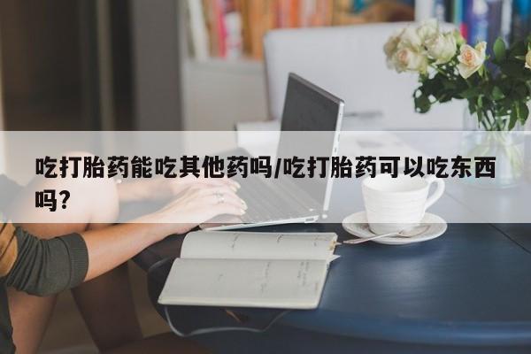 流产药在线付款吃打胎药能吃其他药吗/吃打胎药可以吃东西吗?