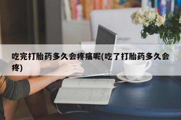 流产药在线付款吃完打胎药多久会疼痛呢(吃了打胎药多久会疼)