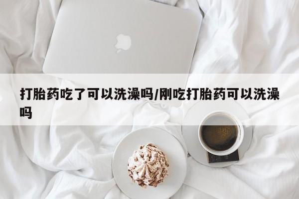 流产药在线付款打胎药吃了可以洗澡吗/刚吃打胎药可以洗澡吗