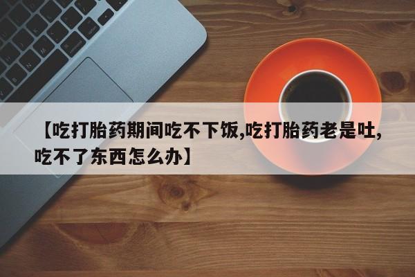 流产药在线付款【吃打胎药期间吃不下饭,吃打胎药老是吐,吃不了东西怎么办】