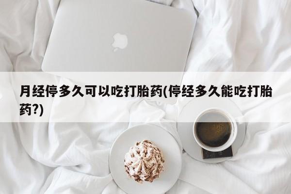 流产药在线付款月经停多久可以吃打胎药(停经多久能吃打胎药?)