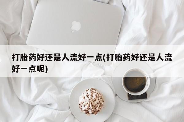流产药在线付款打胎药好还是人流好一点(打胎药好还是人流好一点呢)