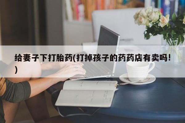 流产药在线付款给妻子下打胎药(打掉孩子的药药店有卖吗!)