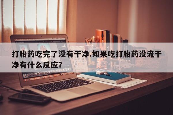 流产药在线付款打胎药吃完了没有干净.如果吃打胎药没流干净有什么反应？