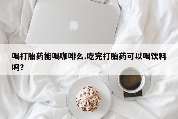 流产药在线付款喝打胎药能喝咖啡么.吃完打胎药可以喝饮料吗？