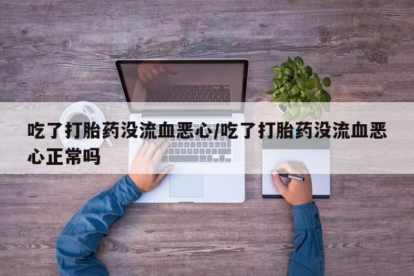 流产药在线付款吃了打胎药没流血恶心/吃了打胎药没流血恶心正常吗
