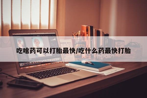 流产药在线付款吃啥药可以打胎最快/吃什么药最快打胎