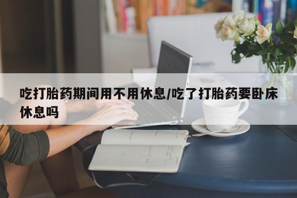 流产药在线付款吃打胎药期间用不用休息/吃了打胎药要卧床休息吗