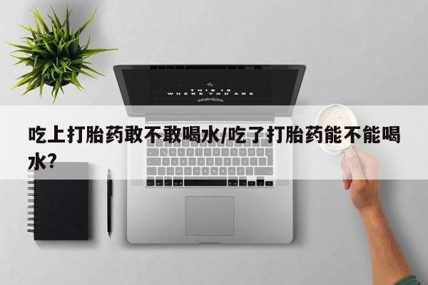 流产药在线付款吃上打胎药敢不敢喝水/吃了打胎药能不能喝水?